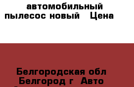 автомобильный пылесос новый › Цена ­ 500 - Белгородская обл., Белгород г. Авто » Автопринадлежности и атрибутика   